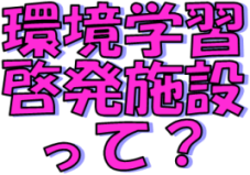 ★環境学習・啓発施設って★